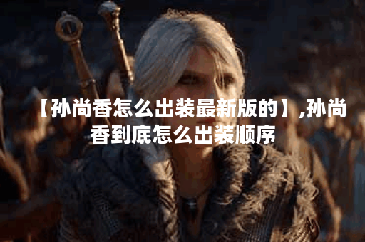 【孙尚香怎么出装最新版的】,孙尚香到底怎么出装顺序 【孙尚香怎么出装最新版的】,孙尚香到底怎么出装顺序