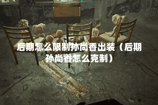 后期怎么限制孙尚香出装(后期孙尚香怎么克制) 后期怎么限制孙尚香出装(后期孙尚香怎么克制)