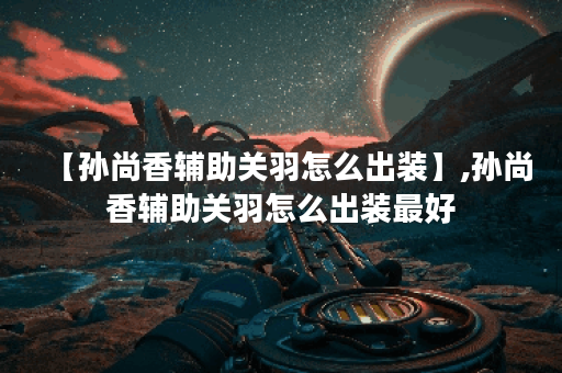 【孙尚香辅助关羽怎么出装】,孙尚香辅助关羽怎么出装最好