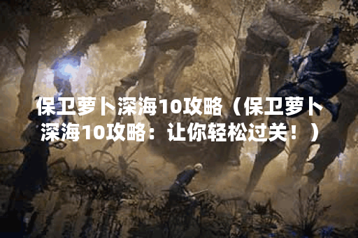 保卫萝卜深海10攻略（保卫萝卜深海10攻略：让你轻松过关！）