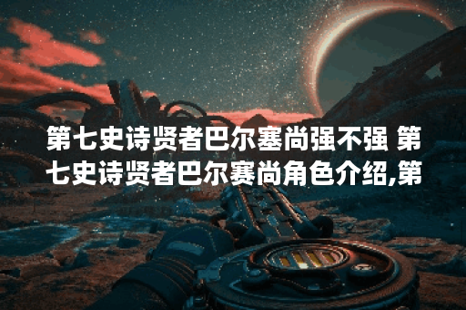 第七史诗贤者巴尔塞尚强不强 第七史诗贤者巴尔赛尚角色介绍,第七史诗资讯