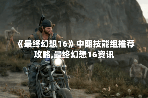 《最终幻想16》中期技能组推荐攻略,最终幻想16资讯