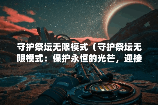 守护祭坛无限模式(守护祭坛无限模式:保护永恒的光芒,迎接挑战与 守护祭坛无限模式(守护祭坛无限模式:保护永恒的光芒,迎接挑战与