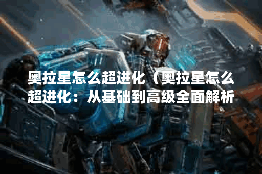 奥拉星怎么超进化（奥拉星怎么超进化：从基础到高级全面解析）