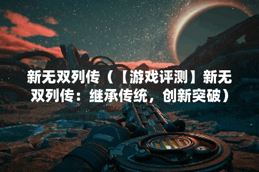 新无双列传（【游戏评测】新无双列传：继承传统，创新突破）