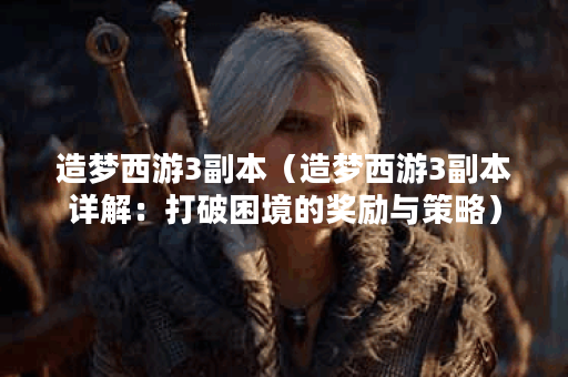 造梦西游3副本（造梦西游3副本详解：打破困境的奖励与策略）