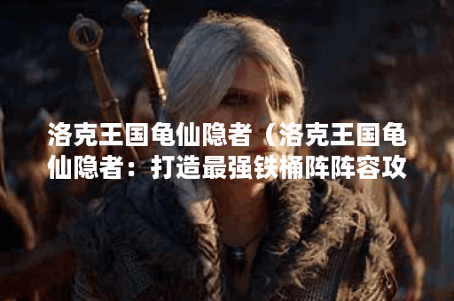 洛克王国龟仙隐者（洛克王国龟仙隐者：打造最强铁桶阵阵容攻略）