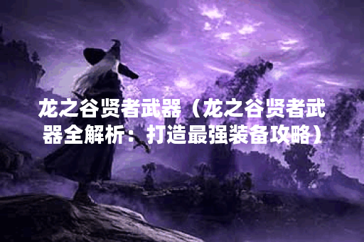 龙之谷贤者武器（龙之谷贤者武器全解析：打造最强装备攻略）