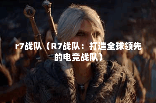 r7战队（R7战队：打造全球领先的电竞战队）