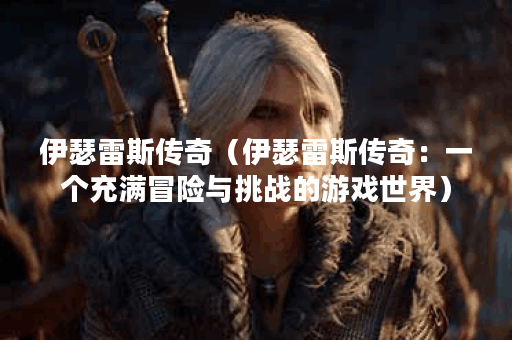 伊瑟雷斯传奇（伊瑟雷斯传奇：一个充满冒险与挑战的游戏世界）