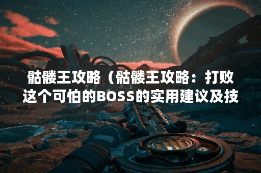 骷髅王攻略(骷髅王攻略:打败这个可怕的BOSS的实用建议及技巧) 骷髅王攻略(骷髅王攻略:打败这个可怕的BOSS的实用建议及技巧)