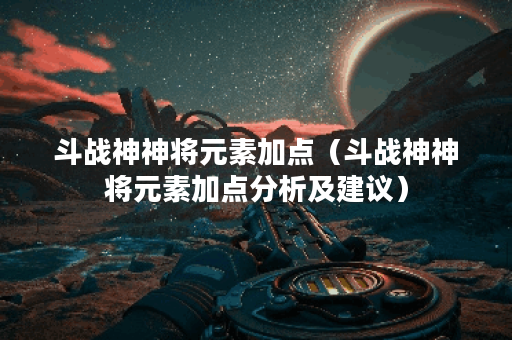 斗战神神将元素加点（斗战神神将元素加点分析及建议）