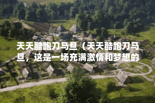 天天酷跑刀马旦（天天酷跑刀马旦，这是一场充满激情和梦想的竞跑之