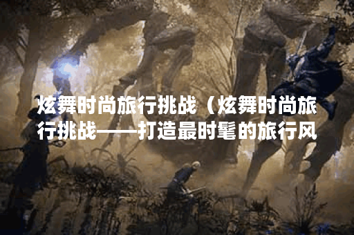 炫舞时尚旅行挑战（炫舞时尚旅行挑战——打造最时髦的旅行风格）