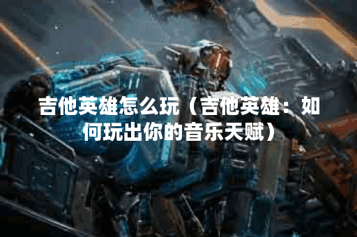 吉他英雄怎么玩（吉他英雄：如何玩出你的音乐天赋）