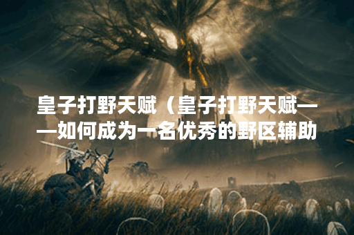 皇子打野天赋(皇子打野天赋——如何成为一名优秀的野区辅助) 皇子打野天赋(皇子打野天赋——如何成为一名优秀的野区辅助)