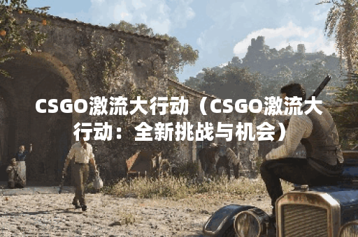 CSGO激流大行动（CSGO激流大行动：全新挑战与机会）