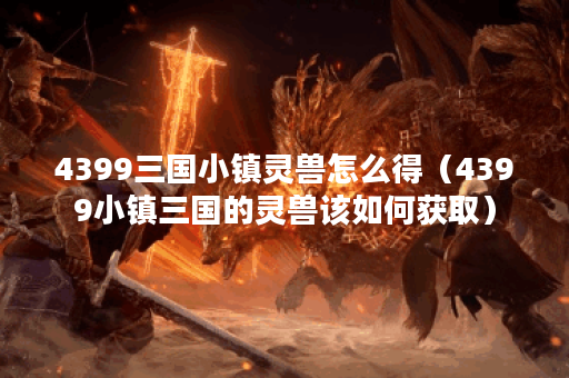 4399三国小镇灵兽怎么得（4399小镇三国的灵兽该如何获取）