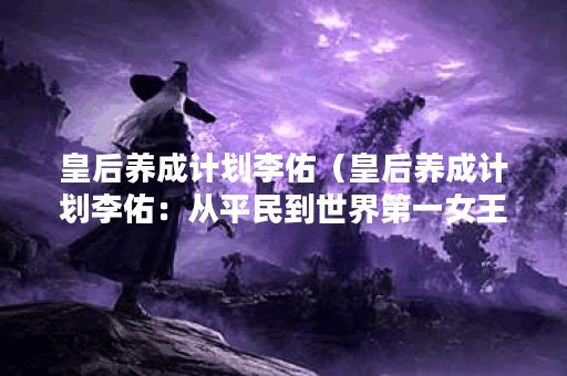 皇后养成计划李佑（皇后养成计划李佑：从平民到世界第一女王的奋斗