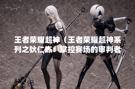 王者荣耀超神（王者荣耀超神系列之狄仁杰：掌控赛场的审判者）