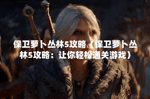 保卫萝卜丛林5攻略（保卫萝卜丛林5攻略：让你轻松通关游戏）
