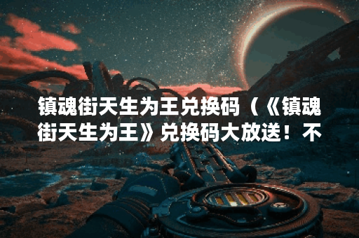 镇魂街天生为王兑换码（《镇魂街天生为王》兑换码大放送！不少于2