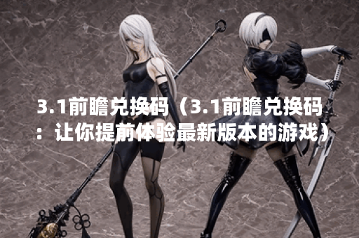 3.1前瞻兑换码（3.1前瞻兑换码：让你提前体验最新版本的游戏）