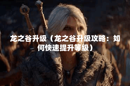 龙之谷升级（龙之谷升级攻略：如何快速提升等级）