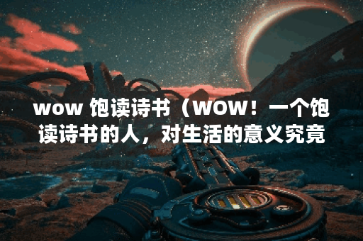 wow 饱读诗书（WOW！一个饱读诗书的人，对生活的意义究竟有多深刻？）