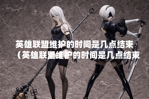 英雄联盟维护的时间是几点结束（英雄联盟维护的时间是几点结束的）