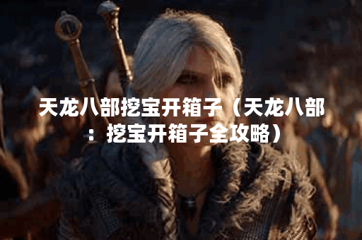 天龙八部挖宝开箱子（天龙八部：挖宝开箱子全攻略）