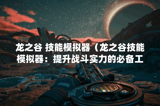 龙之谷 技能模拟器（龙之谷技能模拟器：提升战斗实力的必备工具）