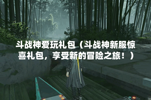 斗战神爱玩礼包（斗战神新服惊喜礼包，享受新的冒险之旅！）