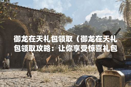 御龙在天礼包领取（御龙在天礼包领取攻略：让你享受惊喜礼包不停！