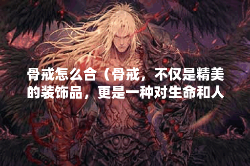 骨戒怎么合（骨戒，不仅是精美的装饰品，更是一种对生命和人生的思