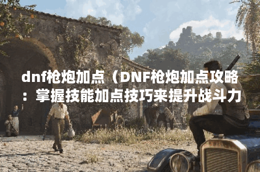 dnf枪炮加点（DNF枪炮加点攻略：掌握技能加点技巧来提升战斗力）