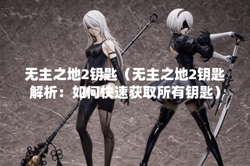 无主之地2钥匙（无主之地2钥匙解析：如何快速获取所有钥匙）