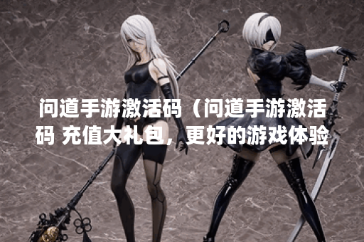 问道手游激活码（问道手游激活码 充值大礼包，更好的游戏体验）