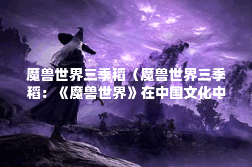 魔兽世界三季稻(魔兽世界三季稻:《魔兽世界》在中国文化中的影响 魔兽世界三季稻(魔兽世界三季稻:《魔兽世界》在中国文化中的影响