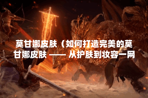 莫甘娜皮肤（如何打造完美的莫甘娜皮肤 —— 从护肤到妆容一网打尽！