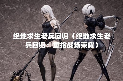 绝地求生老兵回归（绝地求生老兵回归：重拾战场荣耀）