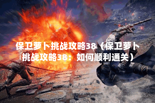 保卫萝卜挑战攻略38（保卫萝卜挑战攻略38：如何顺利通关）