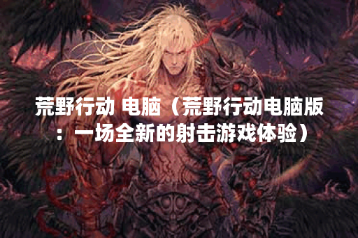 荒野行动 电脑（荒野行动电脑版：一场全新的射击游戏体验）