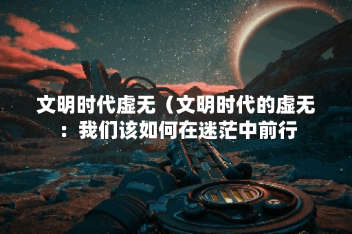 文明时代虚无（文明时代的虚无：我们该如何在迷茫中前行？）