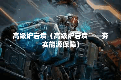 高级炉岩炭（高级炉岩炭——夯实能源保障）