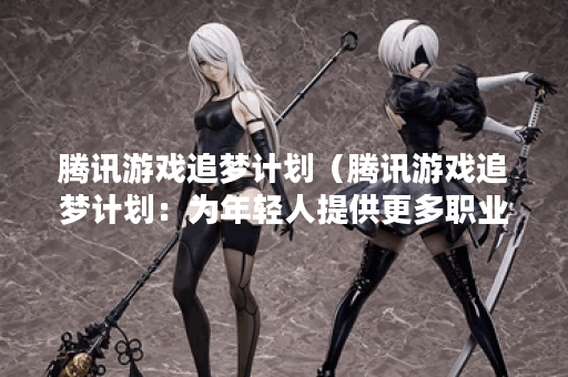 腾讯游戏追梦计划（腾讯游戏追梦计划：为年轻人提供更多职业选择）