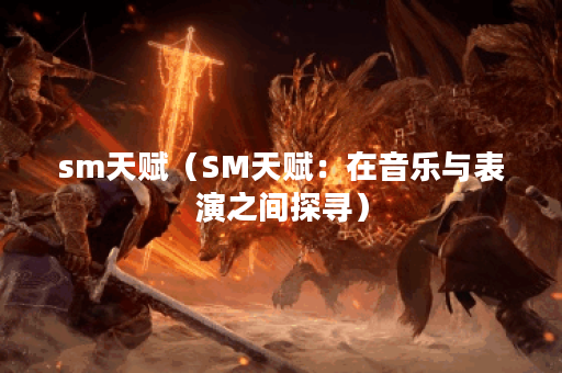 sm天赋（SM天赋：在音乐与表演之间探寻）