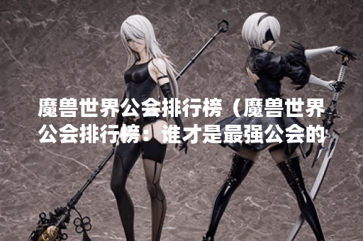 魔兽世界公会排行榜（魔兽世界公会排行榜：谁才是最强公会的王者？