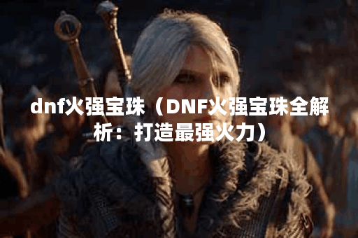 dnf火强宝珠(DNF火强宝珠全解析:打造最强火力) dnf火强宝珠(DNF火强宝珠全解析:打造最强火力)