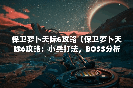 保卫萝卜天际6攻略（保卫萝卜天际6攻略：小兵打法，BOSS分析，装备推